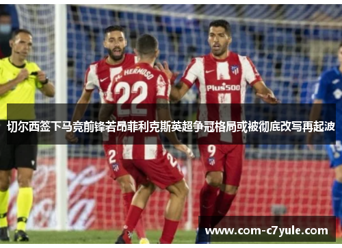 切尔西签下马竞前锋若昂菲利克斯英超争冠格局或被彻底改写再起波