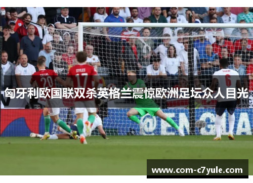 匈牙利欧国联双杀英格兰震惊欧洲足坛众人目光